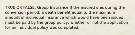 TRUE OR FALSE: Group Insurance If the insured dies during the conversion period, a death benefit equal to the maximum amount of individual insurance which would have been issued must be paid by the group policy, whether or not the application for an individual policy was completed.