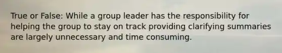 True or False: While a group leader has the responsibility for helping the group to stay on track providing clarifying summaries are largely unnecessary and time consuming.