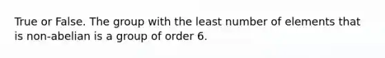 True or False. The group with the least number of elements that is non-abelian is a group of order 6.