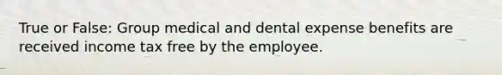 True or False: Group medical and dental expense benefits are received income tax free by the employee.