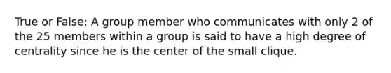 True or False: A group member who communicates with only 2 of the 25 members within a group is said to have a high degree of centrality since he is the center of the small clique.