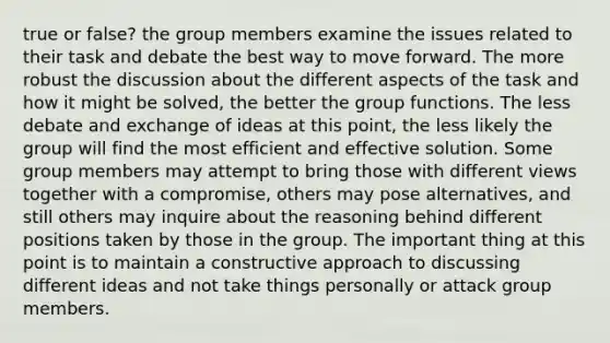 true or false? the group members examine the issues related to their task and debate the best way to move forward. The more robust the discussion about the different aspects of the task and how it might be solved, the better the group functions. The less debate and exchange of ideas at this point, the less likely the group will find the most efficient and effective solution. Some group members may attempt to bring those with different views together with a compromise, others may pose alternatives, and still others may inquire about the reasoning behind different positions taken by those in the group. The important thing at this point is to maintain a constructive approach to discussing different ideas and not take things personally or attack group members.