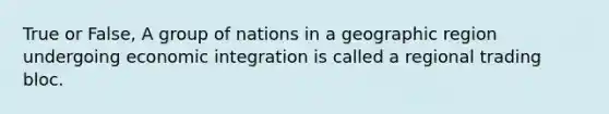 True or False, A group of nations in a geographic region undergoing economic integration is called a regional trading bloc.