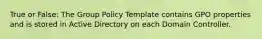 True or False: The Group Policy Template contains GPO properties and is stored in Active Directory on each Domain Controller.