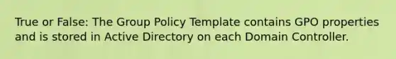 True or False: The Group Policy Template contains GPO properties and is stored in Active Directory on each Domain Controller.