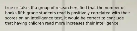 true or false, If a group of researchers find that the number of books fifth grade students read is positively correlated with their scores on an intelligence test, it would be correct to conclude that having children read more increases their intelligence