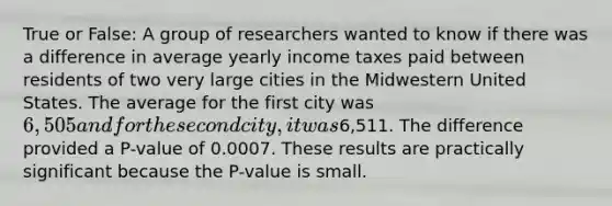 True or False: A group of researchers wanted to know if there was a difference in average yearly income taxes paid between residents of two very large cities in the Midwestern United States. The average for the first city was 6,505 and for the second city, it was6,511. The difference provided a P-value of 0.0007. These results are practically significant because the P-value is small.