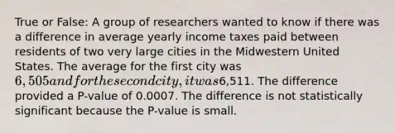 True or False: A group of researchers wanted to know if there was a difference in average yearly income taxes paid between residents of two very large cities in the Midwestern United States. The average for the first city was 6,505 and for the second city, it was6,511. The difference provided a P-value of 0.0007. The difference is not statistically significant because the P-value is small.