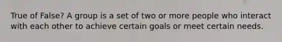 True of False? A group is a set of two or more people who interact with each other to achieve certain goals or meet certain needs.