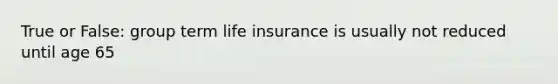 True or False: group term life insurance is usually not reduced until age 65