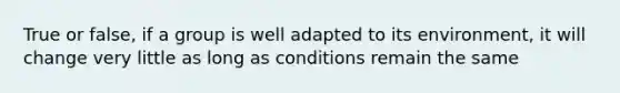 True or false, if a group is well adapted to its environment, it will change very little as long as conditions remain the same