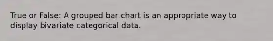 True or False: A grouped bar chart is an appropriate way to display bivariate categorical data.