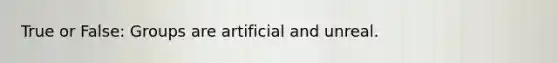 True or False: Groups are artificial and unreal.