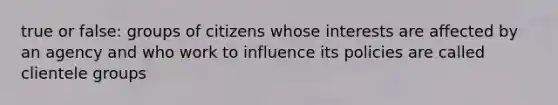 true or false: groups of citizens whose interests are affected by an agency and who work to influence its policies are called clientele groups