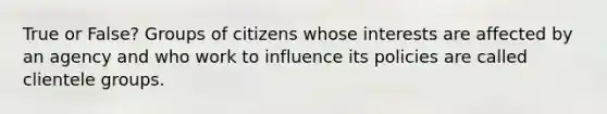 True or False? Groups of citizens whose interests are affected by an agency and who work to influence its policies are called clientele groups.