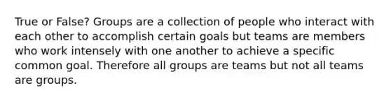 True or False? Groups are a collection of people who interact with each other to accomplish certain goals but teams are members who work intensely with one another to achieve a specific common goal. Therefore all groups are teams but not all teams are groups.