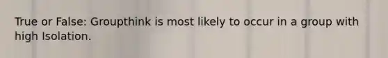 True or False: Groupthink is most likely to occur in a group with high Isolation.