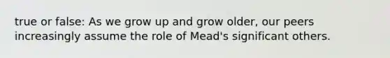 true or false: As we grow up and grow older, our peers increasingly assume the role of Mead's significant others.