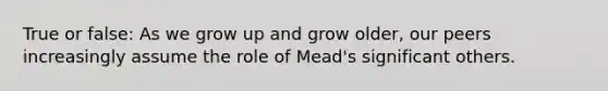 True or false: As we grow up and grow older, our peers increasingly assume the role of Mead's significant others.