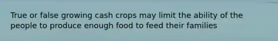 True or false growing cash crops may limit the ability of the people to produce enough food to feed their families