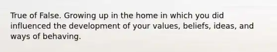 True of False. Growing up in the home in which you did influenced the development of your values, beliefs, ideas, and ways of behaving.