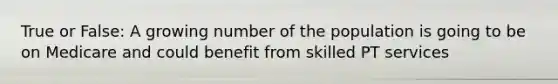 True or False: A growing number of the population is going to be on Medicare and could benefit from skilled PT services