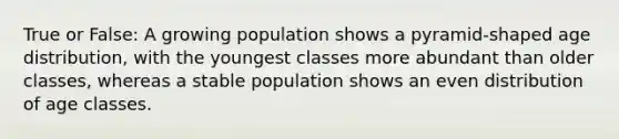 True or False: A growing population shows a pyramid-shaped age distribution, with the youngest classes more abundant than older classes, whereas a stable population shows an even distribution of age classes.