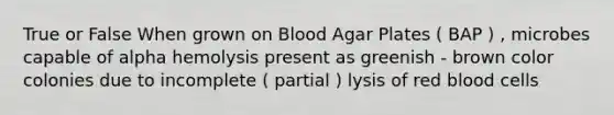 True or False When grown on Blood Agar Plates ( BAP ) , microbes capable of alpha hemolysis present as greenish - brown color colonies due to incomplete ( partial ) lysis of red blood cells