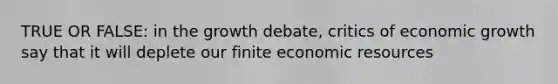 TRUE OR FALSE: in the growth debate, critics of economic growth say that it will deplete our finite economic resources