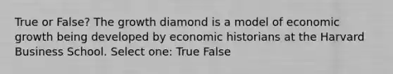 True or False? The growth diamond is a model of economic growth being developed by economic historians at the Harvard Business School. Select one: True False