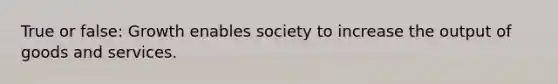 True or false: Growth enables society to increase the output of goods and services.