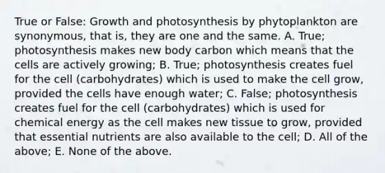 True or False: Growth and photosynthesis by phytoplankton are synonymous, that is, they are one and the same. A. True; photosynthesis makes new body carbon which means that the cells are actively growing; B. True; photosynthesis creates fuel for the cell (carbohydrates) which is used to make the cell grow, provided the cells have enough water; C. False; photosynthesis creates fuel for the cell (carbohydrates) which is used for chemical energy as the cell makes new tissue to grow, provided that essential nutrients are also available to the cell; D. All of the above; E. None of the above.