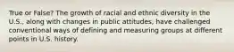 True or False? The growth of racial and ethnic diversity in the U.S., along with changes in public attitudes, have challenged conventional ways of defining and measuring groups at different points in U.S. history.