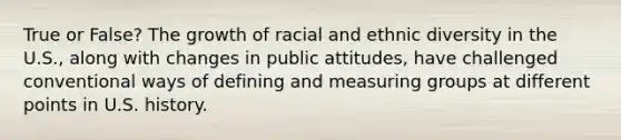 True or False? The growth of racial and ethnic diversity in the U.S., along with changes in public attitudes, have challenged conventional ways of defining and measuring groups at different points in U.S. history.