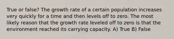 True or false? The growth rate of a certain population increases very quickly for a time and then levels off to zero. The most likely reason that the growth rate leveled off to zero is that the environment reached its carrying capacity. A) True B) False