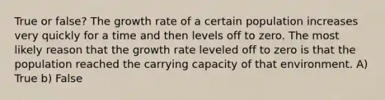 True or false? The growth rate of a certain population increases very quickly for a time and then levels off to zero. The most likely reason that the growth rate leveled off to zero is that the population reached the carrying capacity of that environment. A) True b) False