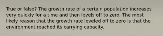 True or false? The growth rate of a certain population increases very quickly for a time and then levels off to zero. The most likely reason that the growth rate leveled off to zero is that the environment reached its carrying capacity.