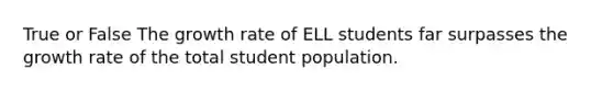 True or False The <a href='https://www.questionai.com/knowledge/kNnhZBQUgC-growth-rate' class='anchor-knowledge'>growth rate</a> of ELL students far surpasses the growth rate of the total student population.