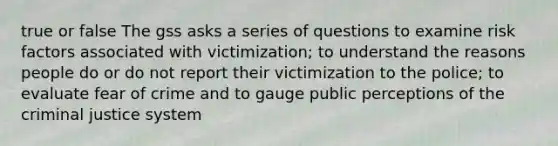 true or false The gss asks a series of questions to examine risk factors associated with victimization; to understand the reasons people do or do not report their victimization to the police; to evaluate fear of crime and to gauge public perceptions of the criminal justice system