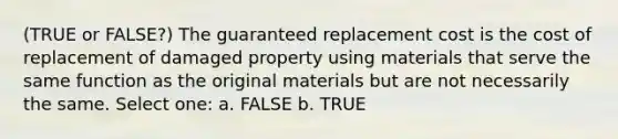 (TRUE or FALSE?) The guaranteed replacement cost is the cost of replacement of damaged property using materials that serve the same function as the original materials but are not necessarily the same. Select one: a. FALSE b. TRUE