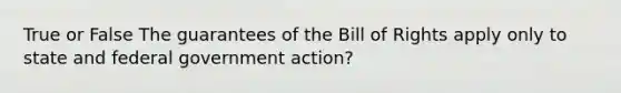 True or False The guarantees of the Bill of Rights apply only to state and federal government action?