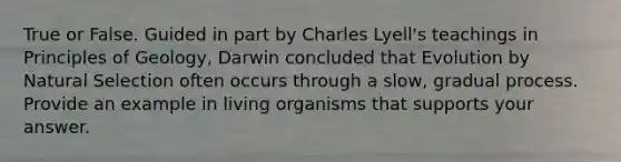 True or False. Guided in part by Charles Lyell's teachings in Principles of Geology, Darwin concluded that Evolution by Natural Selection often occurs through a slow, gradual process. Provide an example in living organisms that supports your answer.