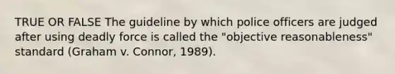 TRUE OR FALSE The guideline by which police officers are judged after using <a href='https://www.questionai.com/knowledge/kDK35iKv1W-deadly-force' class='anchor-knowledge'>deadly force</a> is called the "objective reasonableness" standard (Graham v. Connor, 1989).