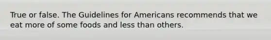 True or false. The Guidelines for Americans recommends that we eat more of some foods and less than others.