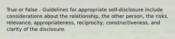 True or False - Guidelines for appropriate self-disclosure include considerations about the relationship, the other person, the risks, relevance, appropriateness, reciprocity, constructiveness, and clarity of the disclosure.