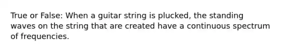 True or False: When a guitar string is plucked, the standing waves on the string that are created have a continuous spectrum of frequencies.