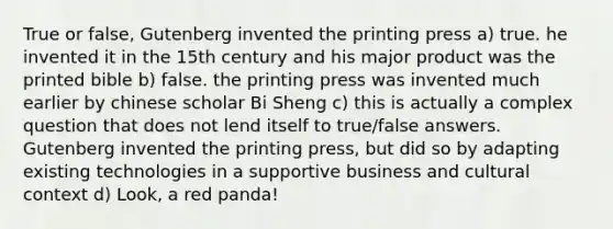 True or false, Gutenberg invented the printing press a) true. he invented it in the 15th century and his major product was the printed bible b) false. the printing press was invented much earlier by chinese scholar Bi Sheng c) this is actually a complex question that does not lend itself to true/false answers. Gutenberg invented the printing press, but did so by adapting existing technologies in a supportive business and cultural context d) Look, a red panda!