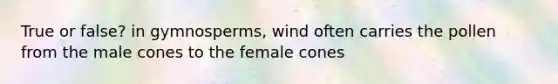 True or false? in gymnosperms, wind often carries the pollen from the male cones to the female cones