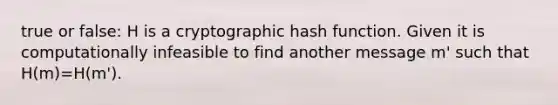 true or false: H is a cryptographic hash function. Given it is computationally infeasible to find another message m' such that H(m)=H(m').