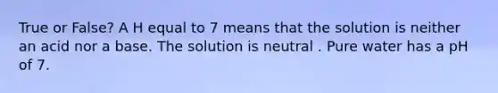 True or False? A H equal to 7 means that the solution is neither an acid nor a base. The solution is neutral . Pure water has a pH of 7.